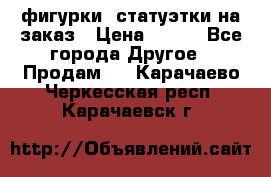 фигурки .статуэтки.на заказ › Цена ­ 250 - Все города Другое » Продам   . Карачаево-Черкесская респ.,Карачаевск г.